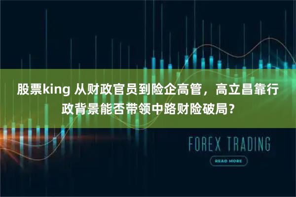 股票king 从财政官员到险企高管，高立昌靠行政背景能否带领中路财险破局？