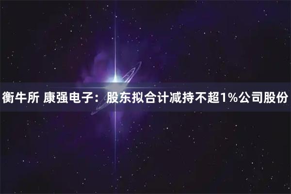 衡牛所 康强电子：股东拟合计减持不超1%公司股份