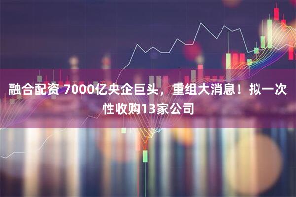 融合配资 7000亿央企巨头，重组大消息！拟一次性收购13家公司
