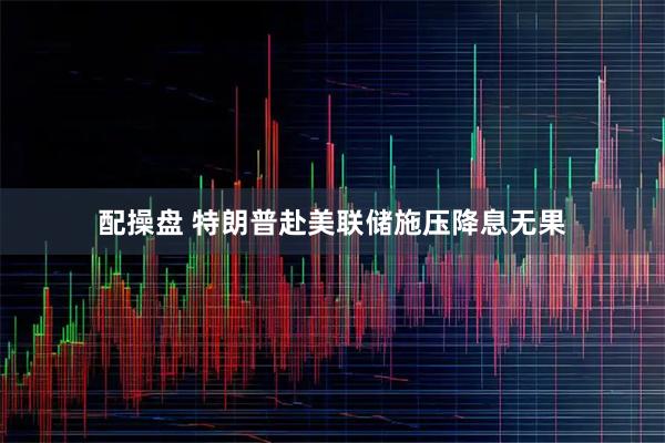 配操盘 特朗普赴美联储施压降息无果