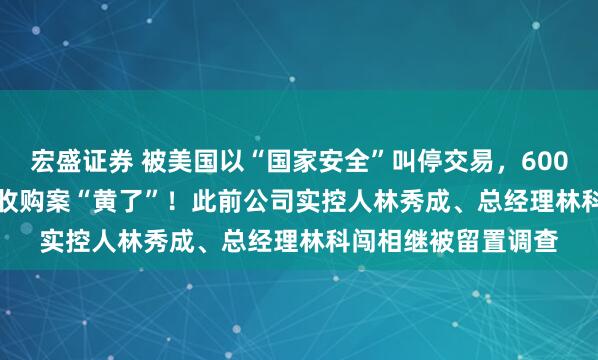 宏盛证券 被美国以“国家安全”叫停交易，600703，2.39亿美元收购案“黄了”！此前公司实控人林秀成、总经理林科闯相继被留置调查