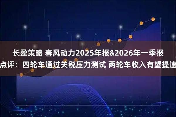 长盈策略 春风动力2025年报&2026年一季报点评：四轮车通过关税压力测试 两轮车收入有望提速