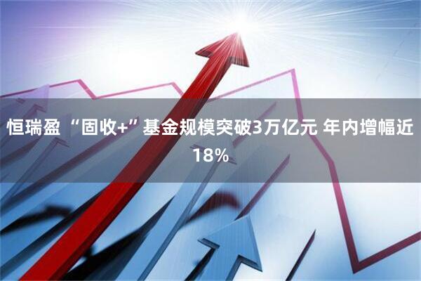 恒瑞盈 “固收+”基金规模突破3万亿元 年内增幅近18%