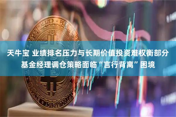 天牛宝 业绩排名压力与长期价值投资难权衡部分基金经理调仓策略面临“言行背离”困境