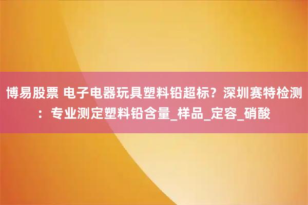 博易股票 电子电器玩具塑料铅超标?深圳赛特检测:专业测定塑料铅含量_样品_定容_硝酸