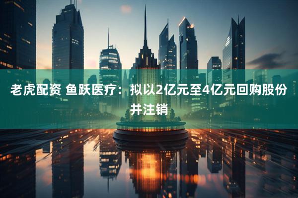 老虎配资 鱼跃医疗:拟以2亿元至4亿元回购股份并注销
