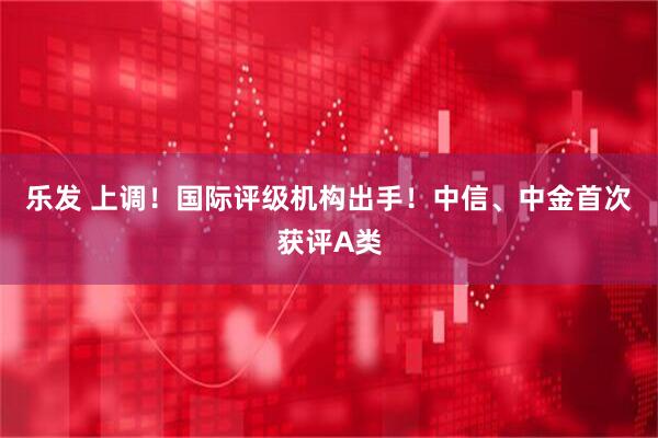 乐发 上调!国际评级机构出手!中信、中金首次获评A类
