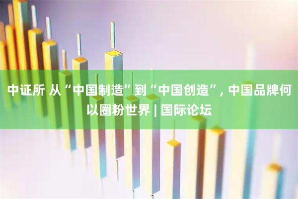 中证所 从“中国制造”到“中国创造”, 中国品牌何以圈粉世界 | 国际论坛