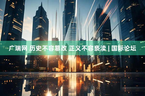 广瑞网 历史不容篡改 正义不容亵渎 | 国际论坛