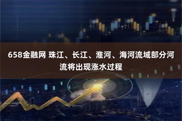 658金融网 珠江、长江、淮河、海河流域部分河流将出现涨水过程