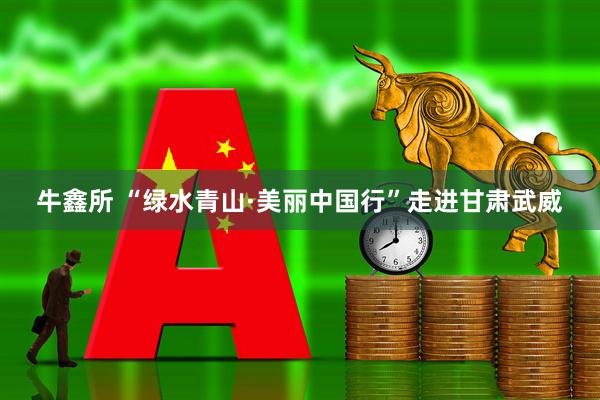 牛鑫所 “绿水青山·美丽中国行”走进甘肃武威