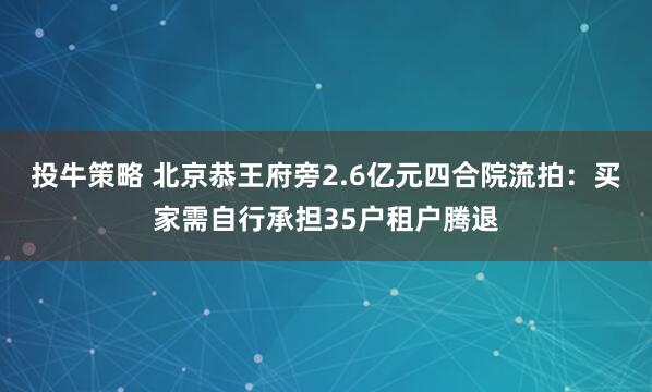 投牛策略 北京恭王府旁2.6亿元四合院流拍：买家需自行承担35户租户腾退