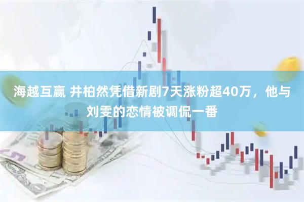 海越互赢 井柏然凭借新剧7天涨粉超40万，他与刘雯的恋情被调侃一番