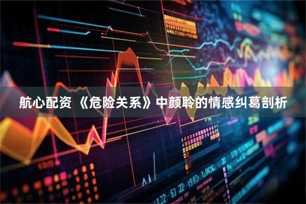航心配资 《危险关系》中颜聆的情感纠葛剖析